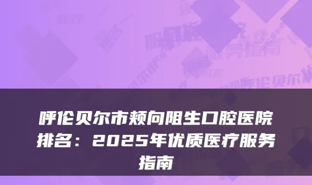 呼伦贝尔市颊向阻生口腔医院排名：2025年优质医疗服务指南