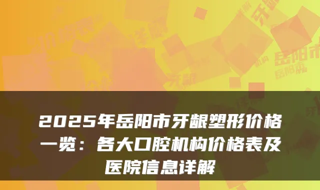 2025年岳阳市牙龈塑形价格一览:各大口腔机构价格表及医院信息详解