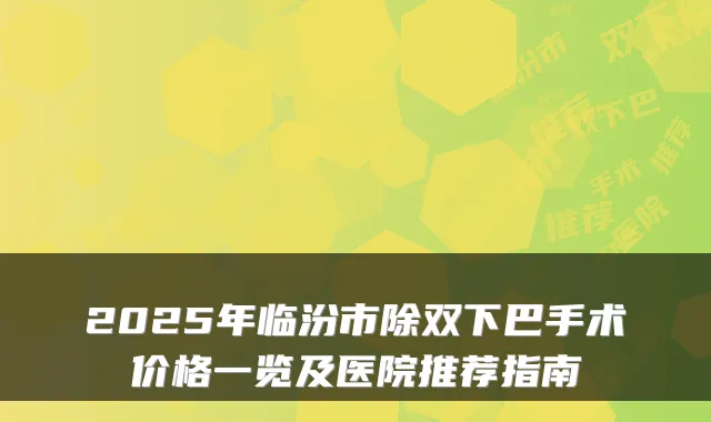 2025年临汾市除双下巴手术价格一览及医院推荐指南