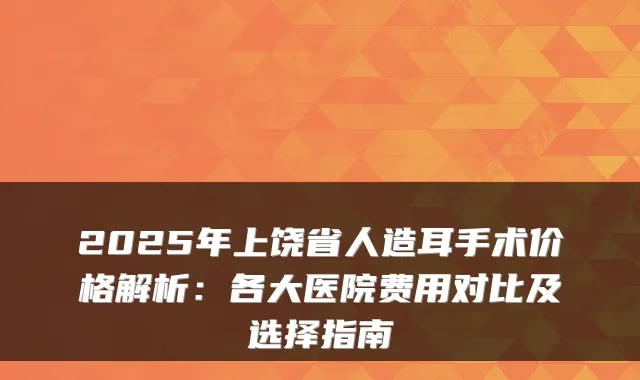 2025年上饶省人造耳手术价格解析：各大医院费用对比及选择指南