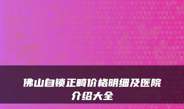 佛山自锁正畸价格明细及医院介绍大全
