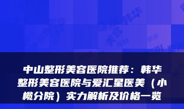 中山整形美容医院推荐:韩华整形美容医院与爱汇星医美(小榄分院)实力解析及价格一览
