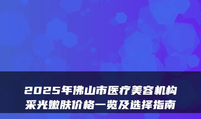 2025年佛山市医疗美容机构采光嫩肤价格一览及选择指南