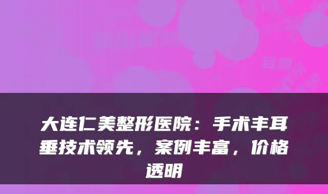 大连仁美整形医院：手术丰耳垂技术领先，案例丰富，价格透明