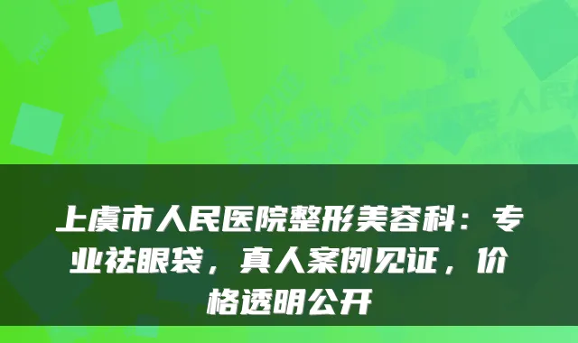 上虞市人民医院整形美容科：专业祛眼袋，真人案例见证，价格透明公开