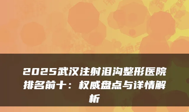 2025武汉注射泪沟整形医院排名前十：权威盘点与详情解析