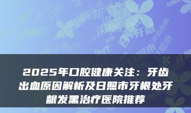 2025年口腔健康关注:牙齿出血原因解析及日照市牙根处牙龈发黑医院推荐