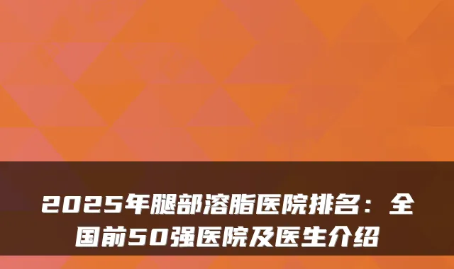 2025年腿部溶脂医院排名：全国前50强医院及医生介绍