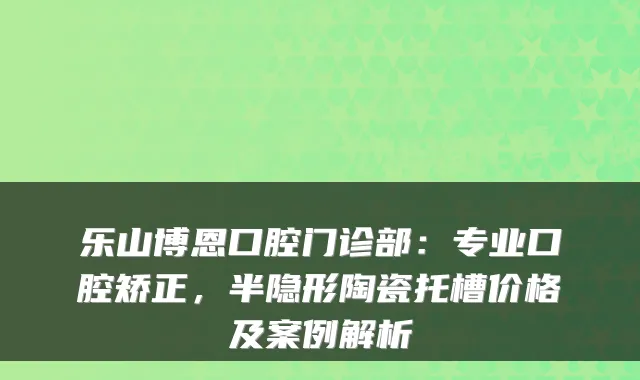 乐山博恩口腔门诊部：专业口腔矫正，半隐形陶瓷托槽价格及案例解析