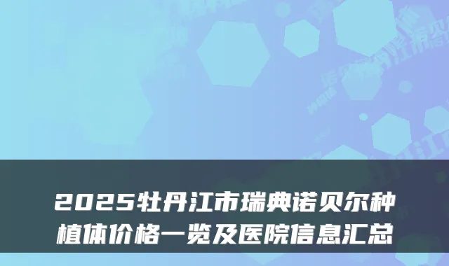 2025牡丹江市瑞典诺贝尔种植体价格一览及医院信息汇总