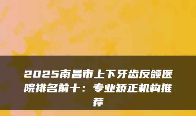 2025南昌市上下牙齿反颌医院排名前十：专业矫正机构推荐