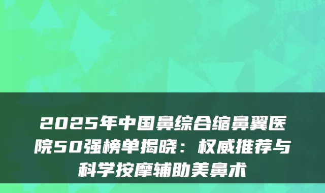 2025年中国鼻综合缩鼻翼医院50强榜单揭晓：推荐与科学按摩辅助美鼻术