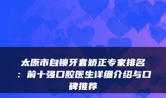 太原市自锁牙套矫正专家排名：前十强口腔医生详细介绍与口碑推荐