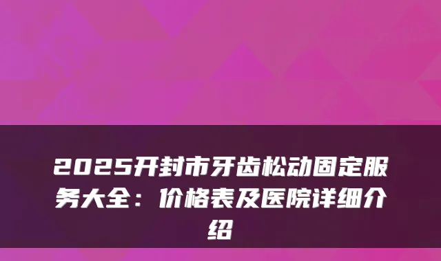 2025开封市牙齿松动固定服务大全:价格表及医院详细介绍