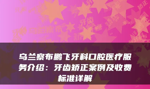 乌兰察布鹏飞牙科口腔医疗服务介绍：牙齿矫正案例及收费标准详解