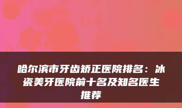 哈尔滨市牙齿矫正医院排名：冰瓷美牙医院前十名及知名医生推荐