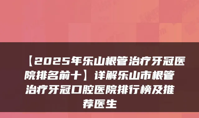 【2025年乐山根管牙冠医院排名前十】详解乐山市根管牙冠口腔医院排行榜及推荐医生