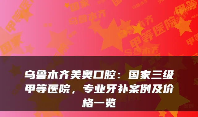 乌鲁木齐美奥口腔:国家三级甲等医院,专业牙补案例及价格一览