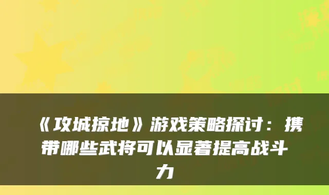 《攻城掠地》游戏策略探讨:携带哪些武将可以显著提高战斗力