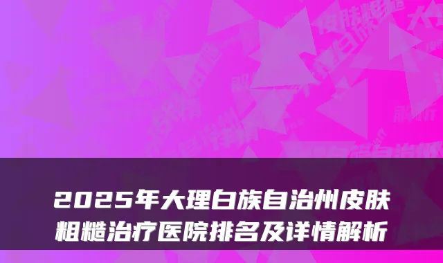 2025年大理白族自治州皮肤粗糙治疗医院排名及详情解析