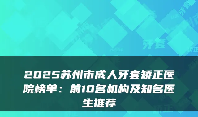 2025苏州市成人牙套矫正医院榜单：前10名机构及知名医生推荐
