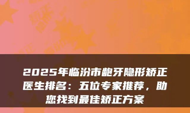 2025年临汾市龅牙隐形矫正医生排名：五位专家推荐，助您找到佳矫正方案