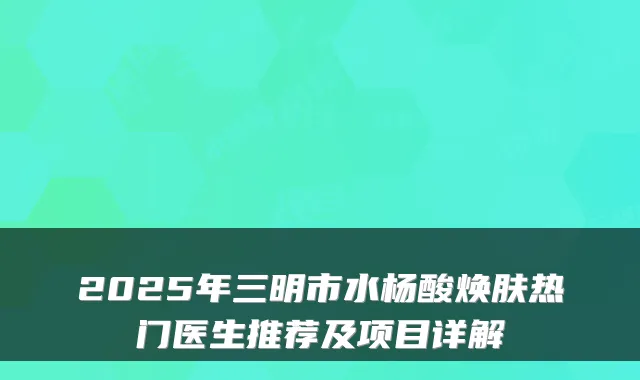 2025年三明市水杨酸焕肤热门医生推荐及项目详解