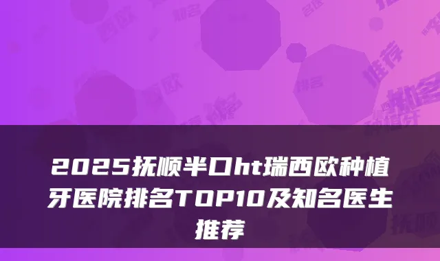 2025抚顺半口ht瑞西欧种植牙医院排名TOP10及知名医生推荐