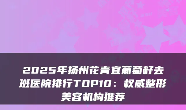 2025年扬州花青宜葡萄籽去斑医院排行TOP10：整形美容机构推荐