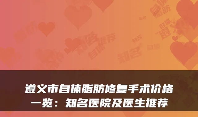 遵义市自体脂肪修复手术价格一览：知名医院及医生推荐
