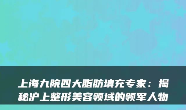 上海九院四大脂肪填充专家：揭秘沪上整形美容领域的领军人物