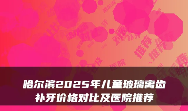 哈尔滨2025年儿童玻璃离齿补牙价格对比及医院推荐