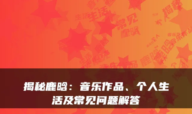 揭秘鹿晗：音乐作品、个人生活及常见问题解答