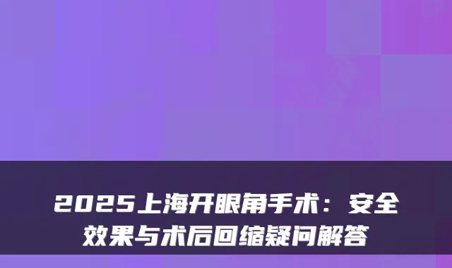 2025上海开眼角手术：安果与术后回缩疑问解答