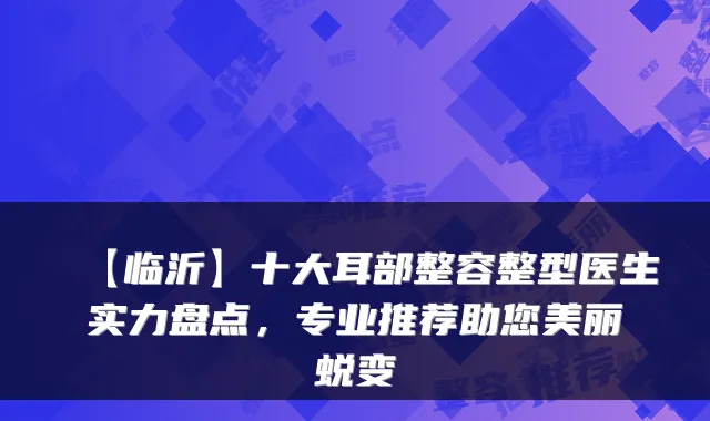 【临沂】十大耳部整容整型医生实力盘点，专业推荐助您美丽蜕变
