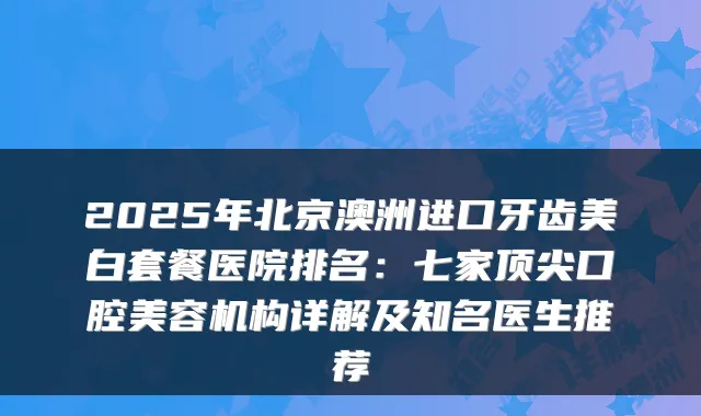 2025年北京澳洲进口牙齿美白套餐医院排名:七家顶尖口腔美容机构详解及知名医生推荐