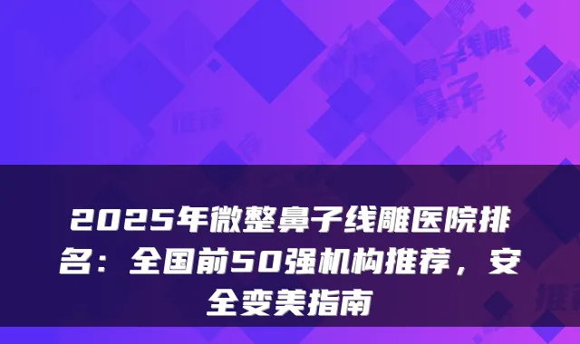 2025年微整鼻子线雕医院排名:全国前50强机构推荐,安全变美指南