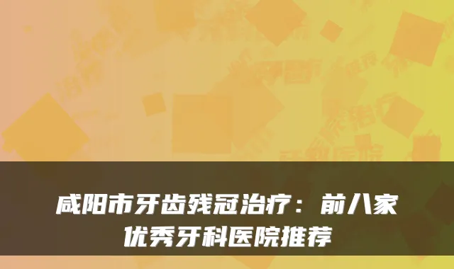 咸阳市牙齿残冠：前八家优秀牙科医院推荐