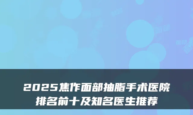 2025焦作面部抽脂手术医院排名前十及知名医生推荐