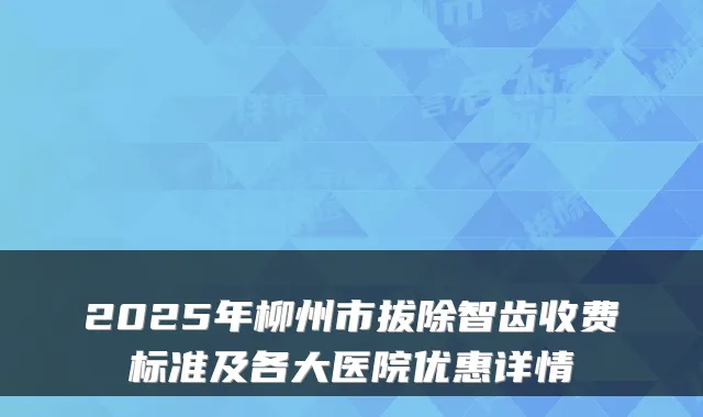2025年柳州市拔除智齿收费标准及各大医院优惠详情
