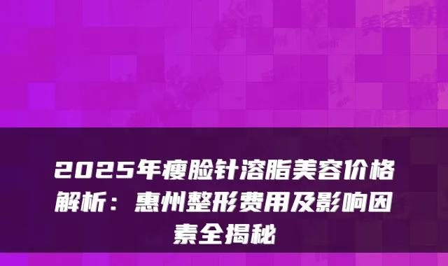 2025年瘦脸针溶脂美容价格解析:惠州整形费用及影响因素全揭秘