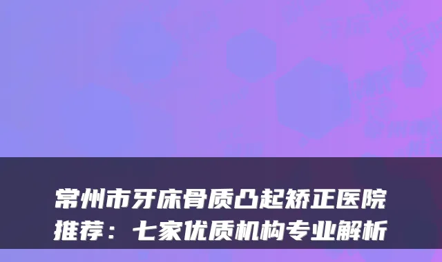 常州市牙床骨质凸起矫正医院推荐：七家优质机构专业解析