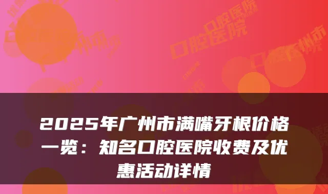 2025年广州市满嘴牙根价格一览：知名口腔医院收费及优惠活动详情