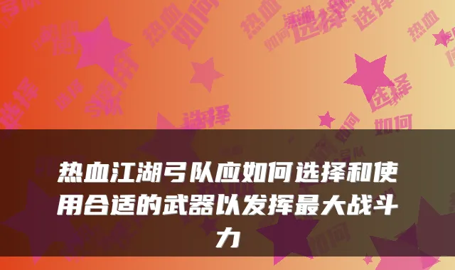 热血江湖弓队应如何选择和使用合适的武器以发挥大战斗力