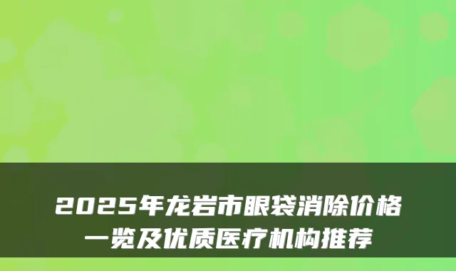 2025年龙岩市眼袋消除价格一览及优质医疗机构推荐