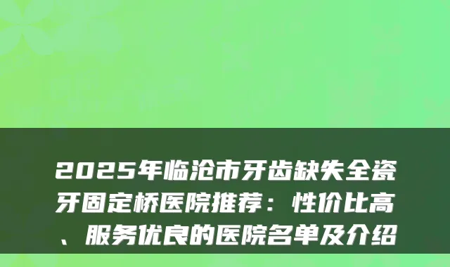 2025年临沧市牙齿缺失全瓷牙固定桥医院推荐:性价比高、服务优良的医院名单及介绍