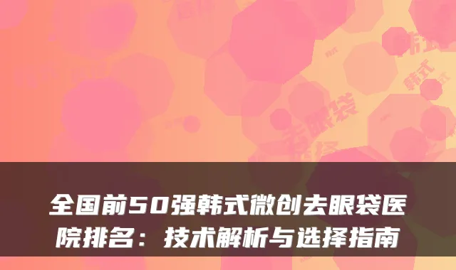 全国前50强韩式微创去眼袋医院排名:技术解析与选择指南