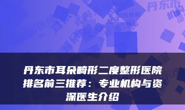丹东市耳朵畸形二度整形医院排名前三推荐:专业机构与资深医生介绍