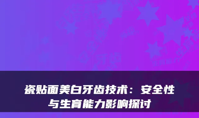 瓷贴面美白牙齿技术:安全性与生育能力影响探讨