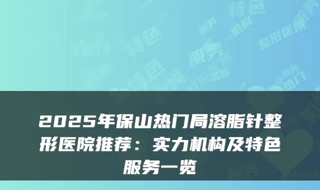 2025年保山热门局溶脂针整形医院推荐:实力机构及特色服务一览